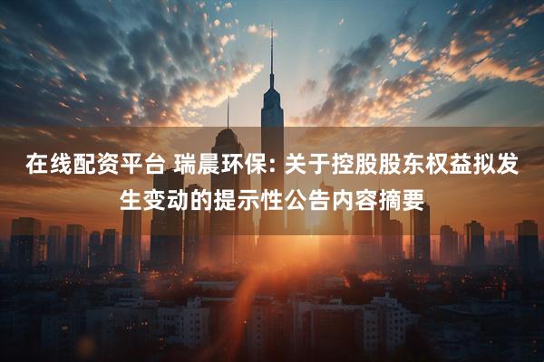 在线配资平台 瑞晨环保: 关于控股股东权益拟发生变动的提示性公告内容摘要