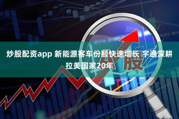 炒股配资app 新能源客车份额快速增长 宇通深耕拉美国家20年