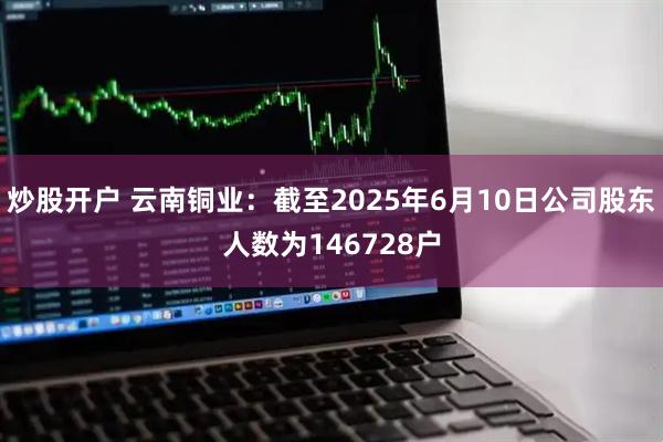 炒股开户 云南铜业：截至2025年6月10日公司股东人数为146728户