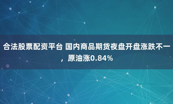 合法股票配资平台 国内商品期货夜盘开盘涨跌不一，原油涨0.84%