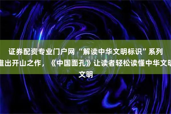 证券配资专业门户网 “解读中华文明标识”系列推出开山之作，《中国面孔》让读者轻松读懂中华文明