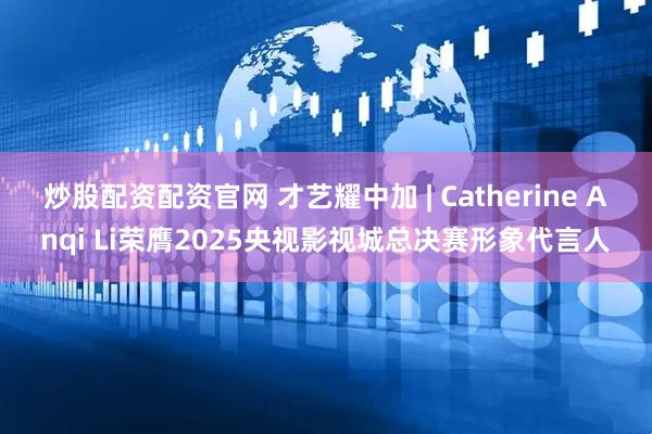 炒股配资配资官网 才艺耀中加 | Catherine Anqi Li荣膺2025央视影视城总决赛形象代言人