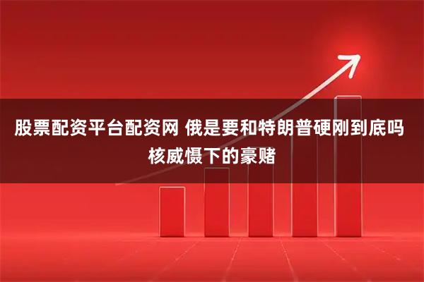 股票配资平台配资网 俄是要和特朗普硬刚到底吗 核威慑下的豪赌