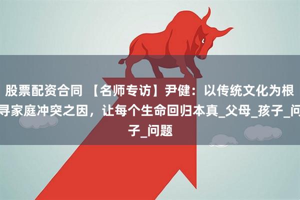 股票配资合同 【名师专访】尹健：以传统文化为根，寻家庭冲突之因，让每个生命回归本真_父母_孩子_问题