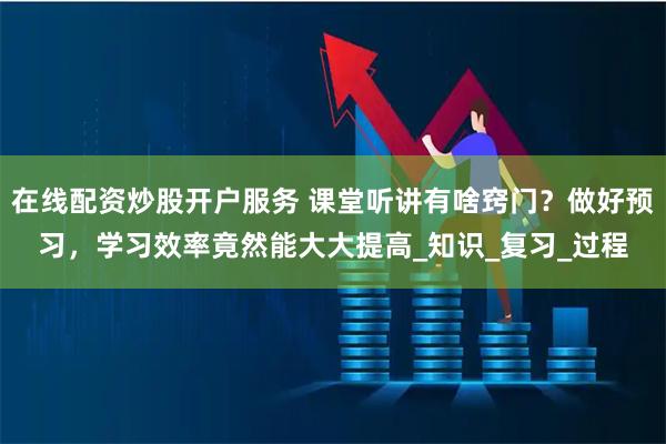 在线配资炒股开户服务 课堂听讲有啥窍门？做好预习，学习效率竟然能大大提高_知识_复习_过程