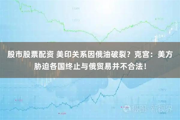 股市股票配资 美印关系因俄油破裂？克宫：美方胁迫各国终止与俄贸易并不合法！