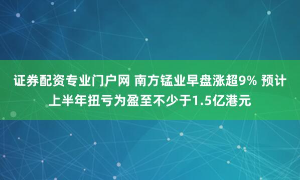 证券配资专业门户网 南方锰业早盘涨超9% 预计上半年扭亏为盈至不少于1.5亿港元