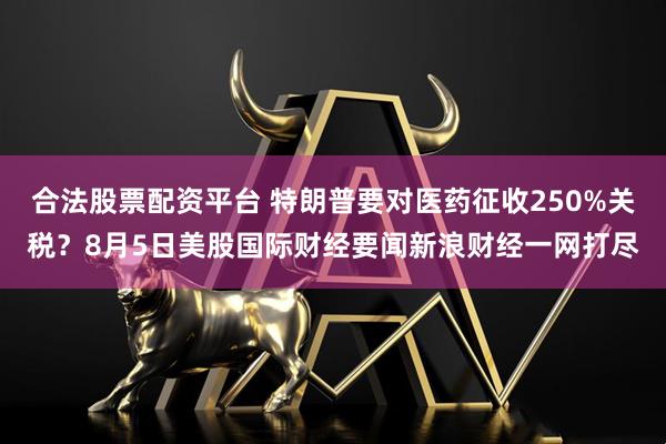 合法股票配资平台 特朗普要对医药征收250%关税？8月5日美股国际财经要闻新浪财经一网打尽