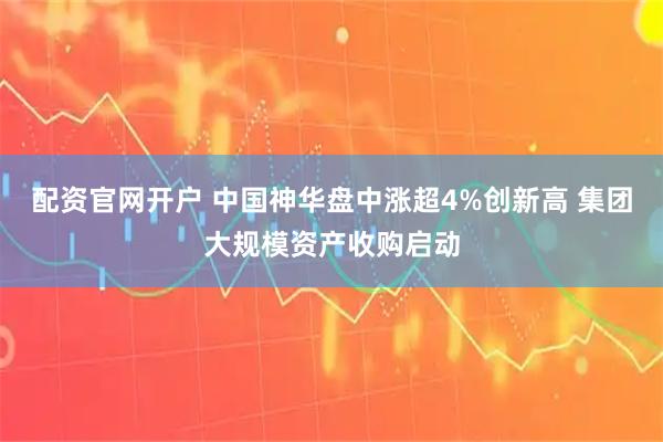 配资官网开户 中国神华盘中涨超4%创新高 集团大规模资产收购启动
