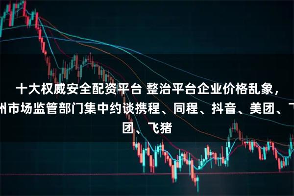十大权威安全配资平台 整治平台企业价格乱象，贵州市场监管部门集中约谈携程、同程、抖音、美团、飞猪