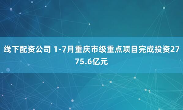 线下配资公司 1-7月重庆市级重点项目完成投资2775.6亿元
