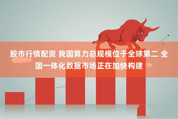 股市行情配资 我国算力总规模位于全球第二 全国一体化数据市场正在加快构建