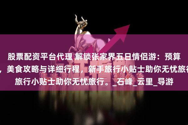 股票配资平台代理 解锁张家界五日情侣游：预算掌控、超绝景点推荐，美食攻略与详细行程，新手旅行小贴士助你无忧旅行。_石峰_云里_导游