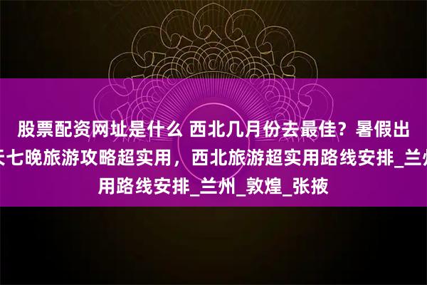 股票配资网址是什么 西北几月份去最佳？暑假出发，西北八天七晚旅游攻略超实用，西北旅游超实用路线安排_兰州_敦煌_张掖