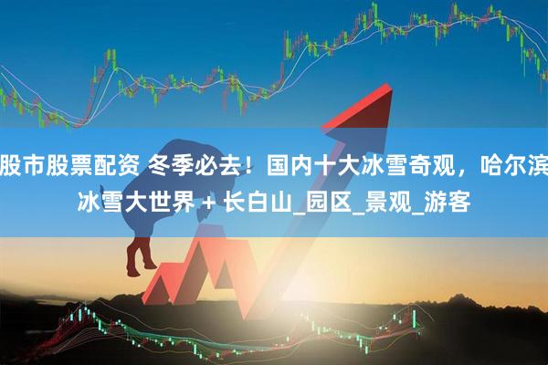 股市股票配资 冬季必去！国内十大冰雪奇观，哈尔滨冰雪大世界 + 长白山_园区_景观_游客