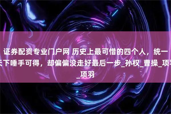 证券配资专业门户网 历史上最可惜的四个人，统一天下唾手可得，却偏偏没走好最后一步_孙权_曹操_项羽