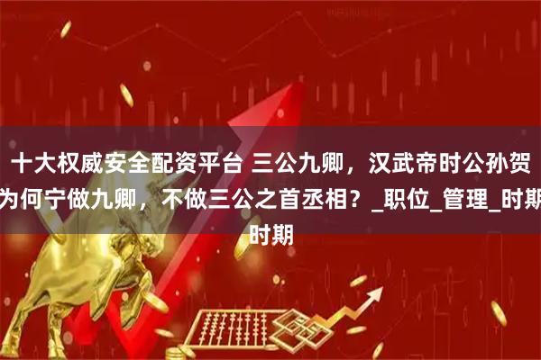 十大权威安全配资平台 三公九卿，汉武帝时公孙贺为何宁做九卿，不做三公之首丞相？_职位_管理_时期
