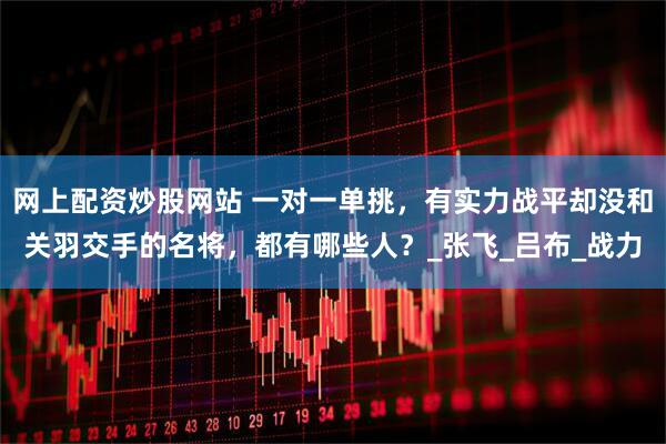 网上配资炒股网站 一对一单挑，有实力战平却没和关羽交手的名将，都有哪些人？_张飞_吕布_战力