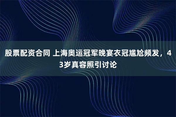 股票配资合同 上海奥运冠军晚宴衣冠尴尬频发，43岁真容照引讨论